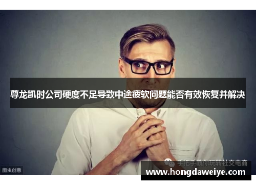 尊龙凯时公司硬度不足导致中途疲软问题能否有效恢复并解决