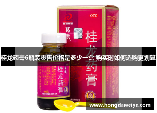 桂龙药膏6瓶装零售价格是多少一盒 购买时如何选购更划算
